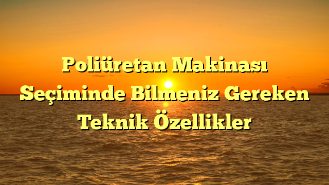 Poliüretan Makinası Seçiminde Bilmeniz Gereken Teknik Özellikler